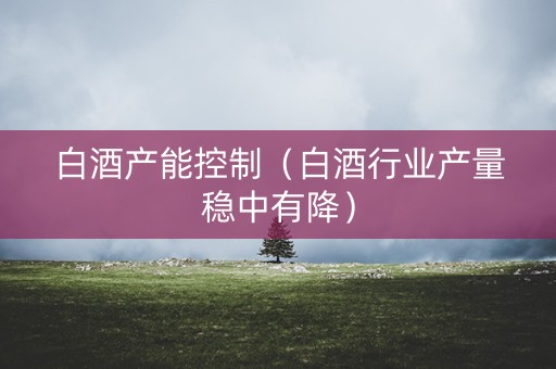 白酒产能控制（白酒行业产量稳中有降）
