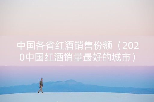中国各省红酒销售份额（2020中国红酒销量最好的城市）