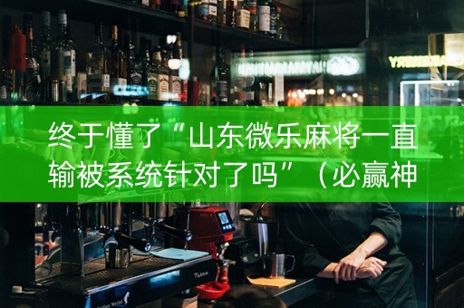 终于懂了“山东微乐麻将一直输被系统针对了吗”（必赢神器免费安装)