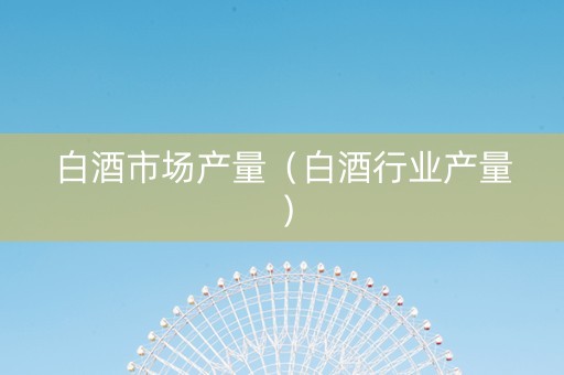 白酒市场产量（白酒行业产量）