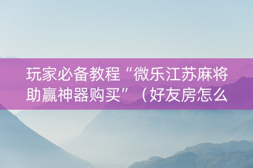 玩家必备教程“微乐江苏麻将助赢神器购买”（好友房怎么才能赢)
