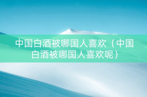 中国白酒被哪国人喜欢（中国白酒被哪国人喜欢呢）