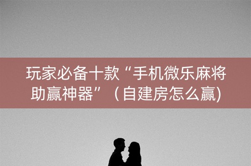 玩家必备十款“手机微乐麻将助赢神器”（自建房怎么赢)