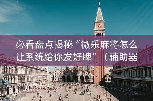 必看盘点揭秘“微乐麻将怎么让系统给你发好牌”（辅助器通用版)