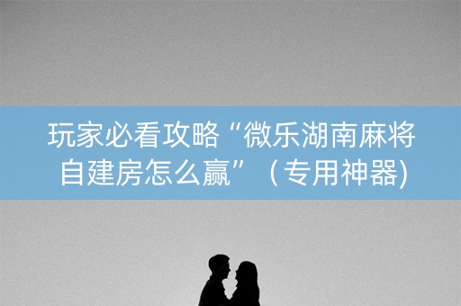 玩家必看攻略“微乐湖南麻将自建房怎么赢”（专用神器)
