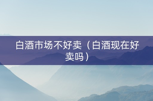白酒市场不好卖（白酒现在好卖吗）