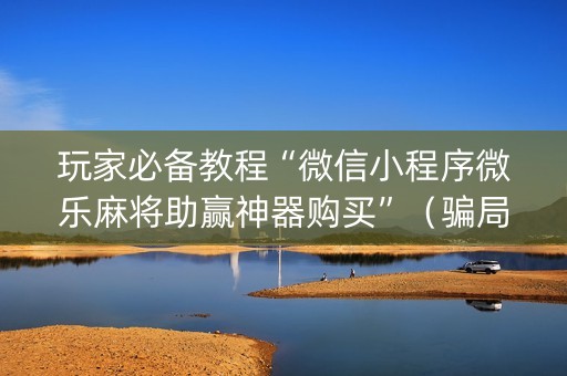 玩家必备教程“微信小程序微乐麻将助赢神器购买”（骗局大揭秘)
