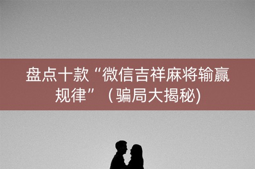 盘点十款“微信吉祥麻将输赢规律”（骗局大揭秘)