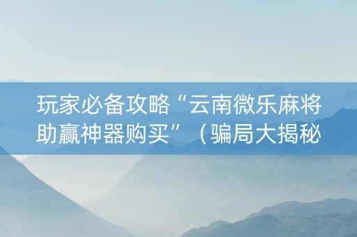 玩家必备攻略“云南微乐麻将助赢神器购买”（骗局大揭秘)