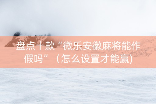 盘点十款“微乐安徽麻将能作假吗”（怎么设置才能赢)