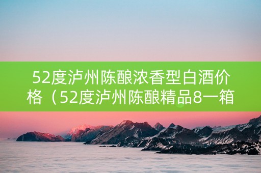 52度泸州陈酿浓香型白酒价格（52度泸州陈酿精品8一箱价格）