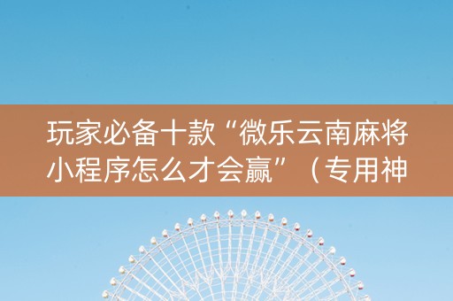 玩家必备十款“微乐云南麻将小程序怎么才会赢”（专用神器)