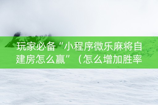 玩家必备“小程序微乐麻将自建房怎么赢”（怎么增加胜率)