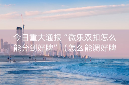 今日重大通报“微乐双扣怎么能分到好牌”（怎么能调好牌)
