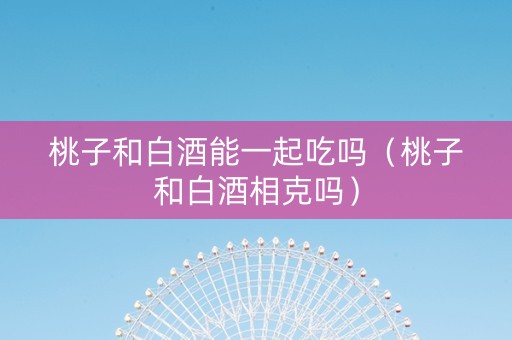 桃子和白酒能一起吃吗（桃子和白酒相克吗）