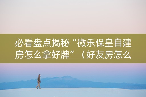 必看盘点揭秘“微乐保皇自建房怎么拿好牌”（好友房怎么才能赢)