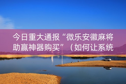 今日重大通报“微乐安徽麻将助赢神器购买”（如何让系统发好牌)