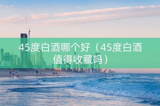 45度白酒哪个好（45度白酒值得收藏吗）