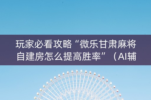 玩家必看攻略“微乐甘肃麻将自建房怎么提高胜率”（AI辅助胡牌规则)