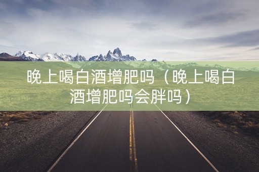 晚上喝白酒增肥吗（晚上喝白酒增肥吗会胖吗）