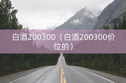 白酒200300（白酒200300价位的）