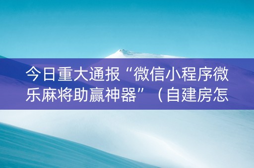 今日重大通报“微信小程序微乐麻将助赢神器”（自建房怎么拿好牌)