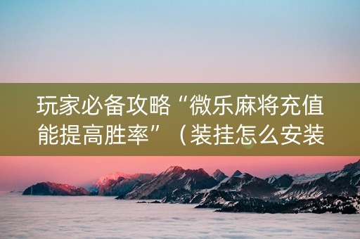 玩家必备攻略“微乐麻将充值能提高胜率”（装挂怎么安装)