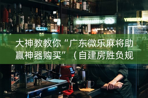 大神教教你“广东微乐麻将助赢神器购买”（自建房胜负规律)