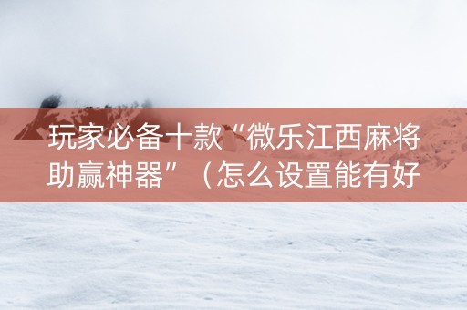玩家必备十款“微乐江西麻将助赢神器”（怎么设置能有好牌)