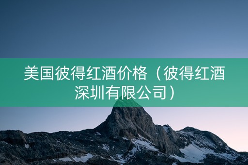 美国彼得红酒价格（彼得红酒深圳有限公司）