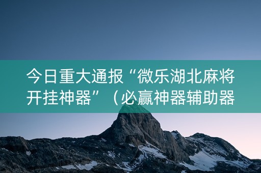 今日重大通报“微乐湖北麻将开挂神器”（必赢神器辅助器)