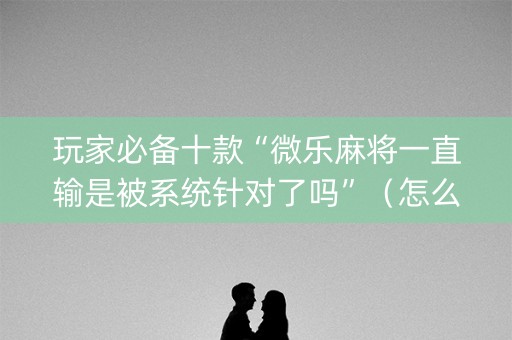 玩家必备十款“微乐麻将一直输是被系统针对了吗”（怎么让系统给自己好牌)