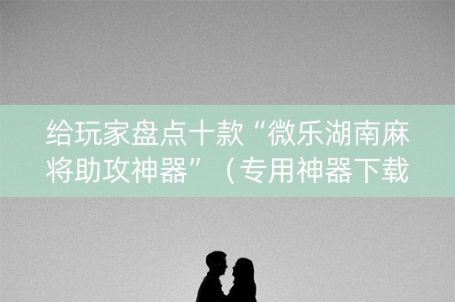 给玩家盘点十款“微乐湖南麻将助攻神器”（专用神器下载)