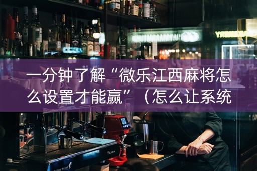 一分钟了解“微乐江西麻将怎么设置才能赢”（怎么让系统给你发好牌)