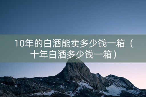 10年的白酒能卖多少钱一箱（十年白酒多少钱一箱）
