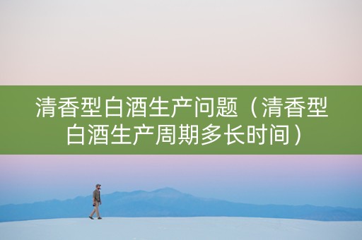 清香型白酒生产问题（清香型白酒生产周期多长时间）