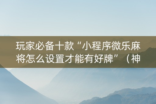 玩家必备十款“小程序微乐麻将怎么设置才能有好牌”（神器最新免费)