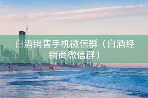 白酒销售手机微信群（白酒经销商微信群）