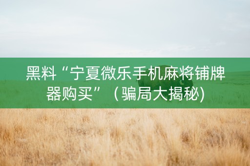 黑料“宁夏微乐手机麻将铺牌器购买”（骗局大揭秘)