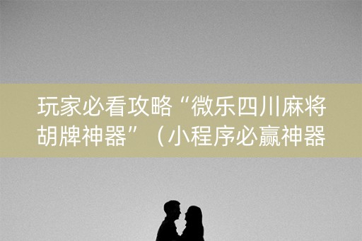 玩家必看攻略“微乐四川麻将胡牌神器”（小程序必赢神器)