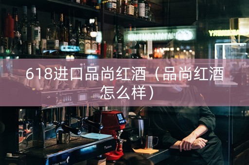 618进口品尚红酒（品尚红酒 怎么样）