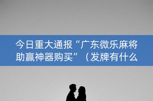 今日重大通报“广东微乐麻将助赢神器购买”（发牌有什么规律吗)