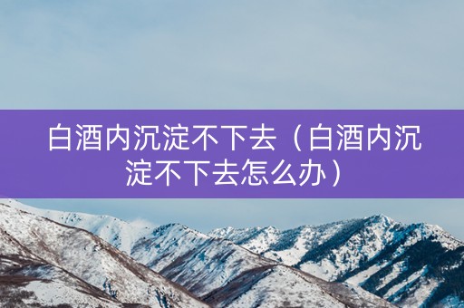 白酒内沉淀不下去（白酒内沉淀不下去怎么办）