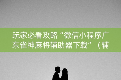 玩家必看攻略“微信小程序广东雀神麻将辅助器下载”（辅助神器免费)