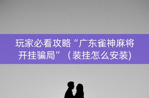 玩家必看攻略“广东雀神麻将开挂骗局”（装挂怎么安装)