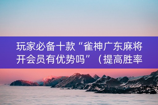 玩家必备十款“雀神广东麻将开会员有优势吗”（提高胜率技巧)