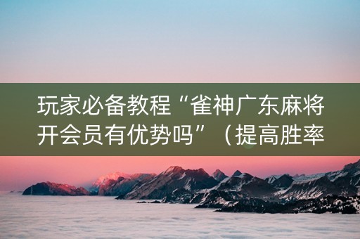 玩家必备教程“雀神广东麻将开会员有优势吗”（提高胜率软件)