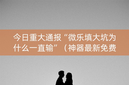 今日重大通报“微乐填大坑为什么一直输”（神器最新免费)