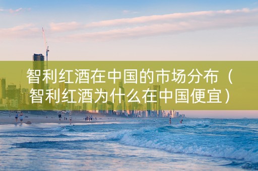 智利红酒在中国的市场分布（智利红酒为什么在中国便宜）