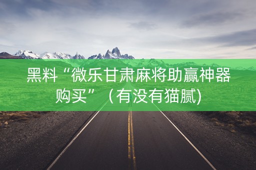黑料“微乐甘肃麻将助赢神器购买”（有没有猫腻)